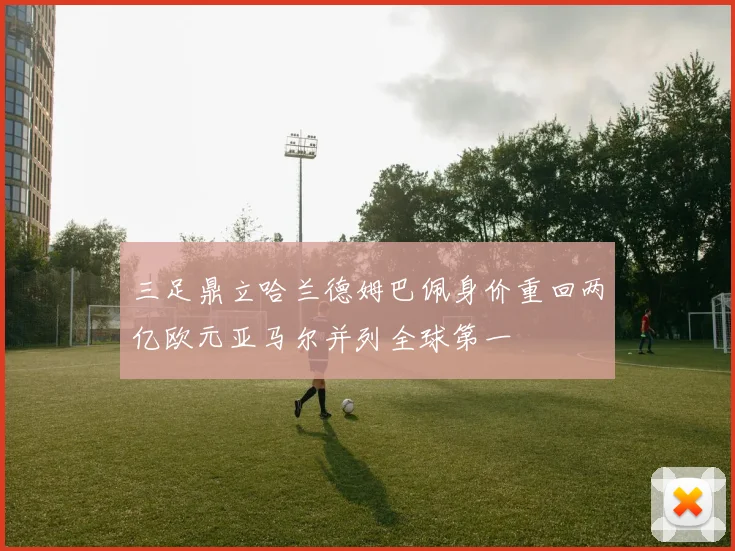 三足鼎立哈兰德姆巴佩身价重回两亿欧元亚马尔并列全球第一