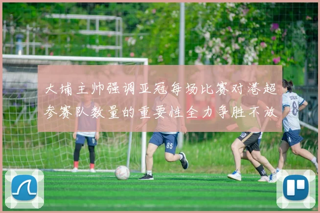 大埔主帅强调亚冠每场比赛对港超参赛队数量的重要性全力争胜不放松