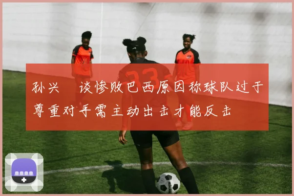 孙兴慜谈惨败巴西原因称球队过于尊重对手需主动出击才能反击