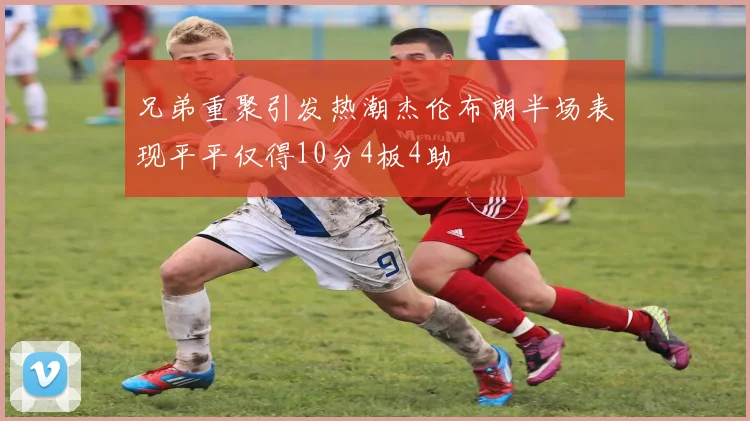 兄弟重聚引发热潮杰伦布朗半场表现平平仅得10分4板4助