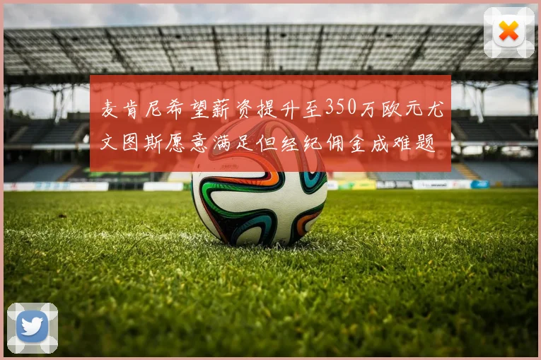 麦肯尼希望薪资提升至350万欧元尤文图斯愿意满足但经纪佣金成难题