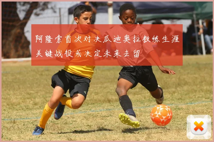 阿隆索首次对决瓜迪奥拉教练生涯关键战役或决定未来去留