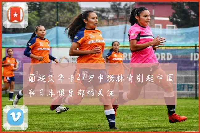 葡超艾华卡27岁中场林肯引起中国和日本俱乐部的关注