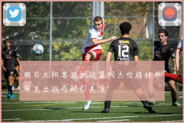 明日太阳客场挑战篮网杰伦格林和布克出战存疑引关注