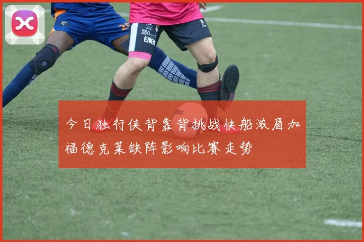 今日独行侠背靠背挑战快船浓眉加福德克莱缺阵影响比赛走势