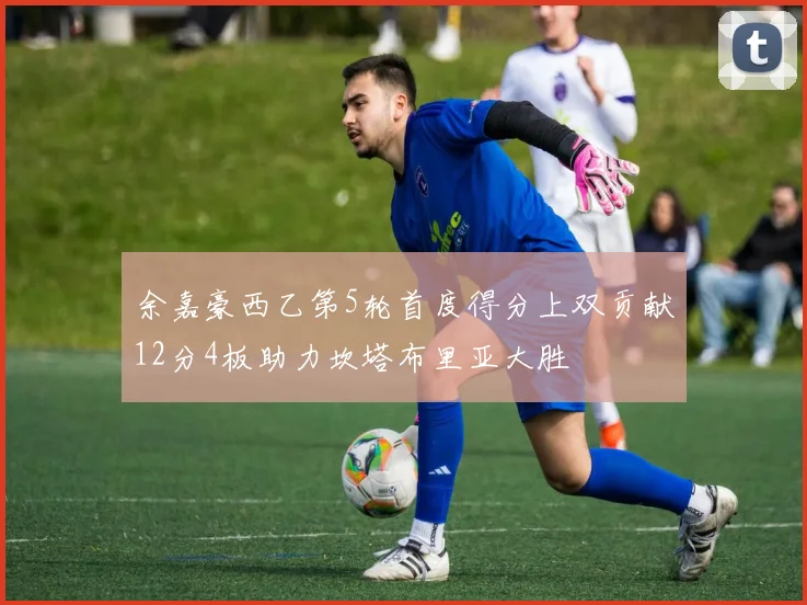 余嘉豪西乙第5轮首度得分上双贡献12分4板助力坎塔布里亚大胜