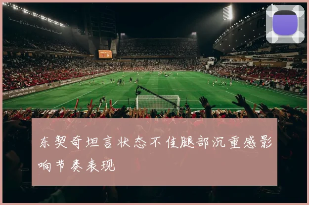 东契奇坦言状态不佳腿部沉重感影响节奏表现