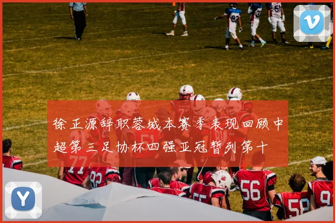 徐正源辞职蓉城本赛季表现回顾中超第三足协杯四强亚冠暂列第十