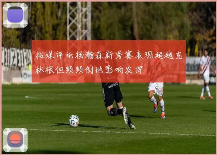 拓媒评论杨瀚森新秀赛表现超越克林根但频频倒地影响发挥
