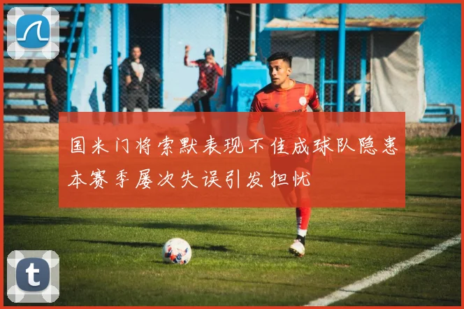 国米门将索默表现不佳成球队隐患本赛季屡次失误引发担忧
