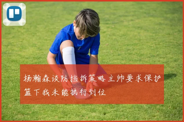 杨瀚森谈防挡拆策略主帅要求保护篮下我未能执行到位