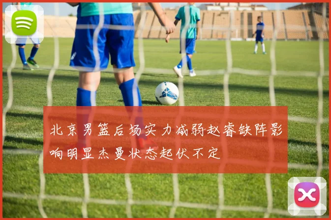 北京男篮后场实力减弱赵睿缺阵影响明显杰曼状态起伏不定