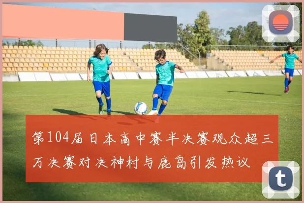 第104届日本高中赛半决赛观众超三万决赛对决神村与鹿岛引发热议
