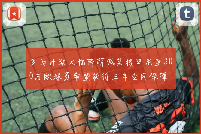 罗马计划大幅降薪佩莱格里尼至300万欧球员希望获得三年合同保障