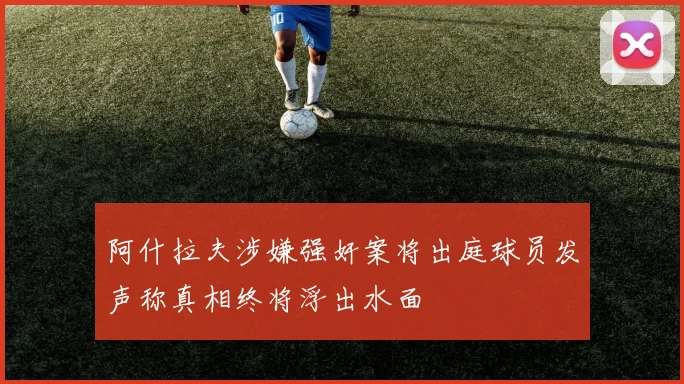 阿什拉夫涉嫌强奸案将出庭球员发声称真相终将浮出水面