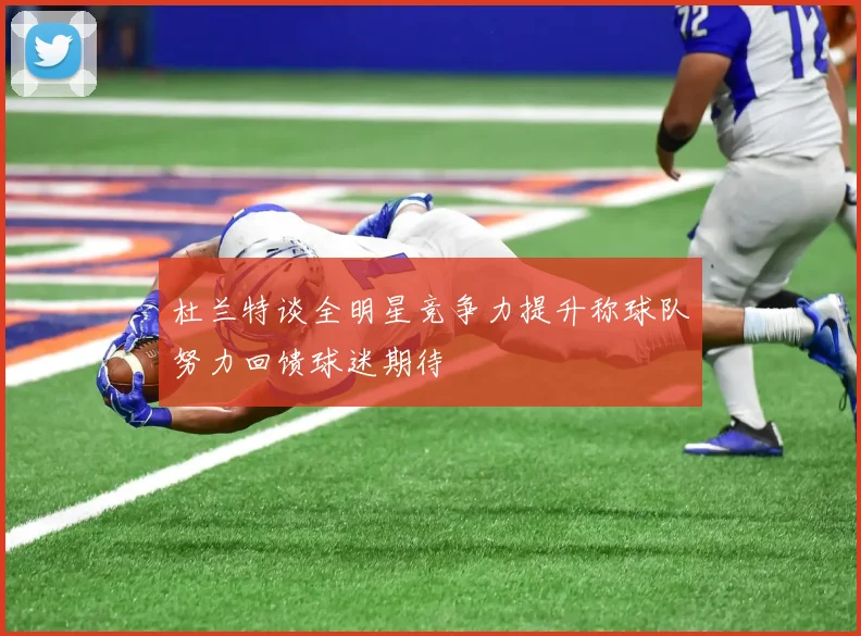 杜兰特谈全明星竞争力提升称球队努力回馈球迷期待