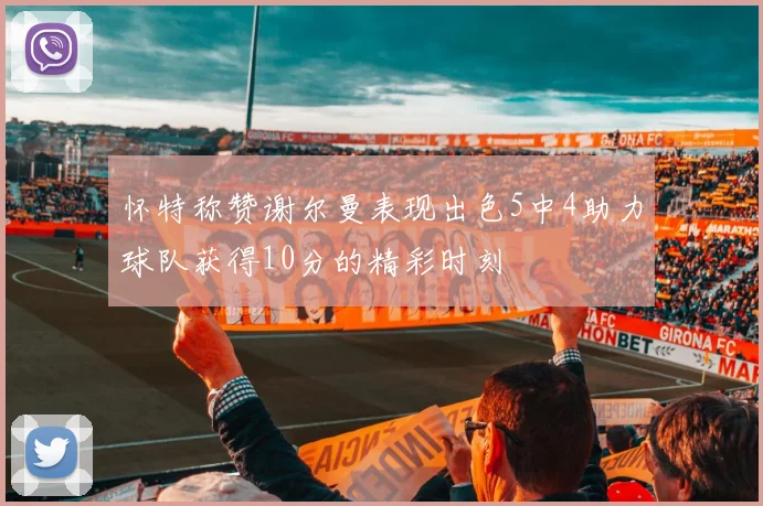 怀特称赞谢尔曼表现出色5中4助力球队获得10分的精彩时刻