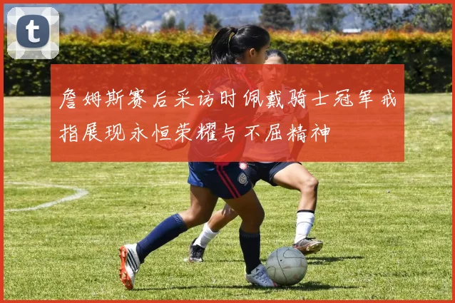 詹姆斯赛后采访时佩戴骑士冠军戒指展现永恒荣耀与不屈精神