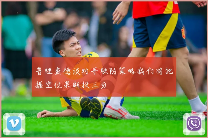 普理查德谈对手联防策略我们将把握空位果断投三分