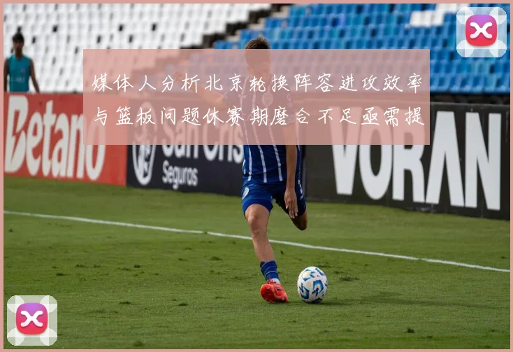 媒体人分析北京轮换阵容进攻效率与篮板问题休赛期磨合不足亟需提升