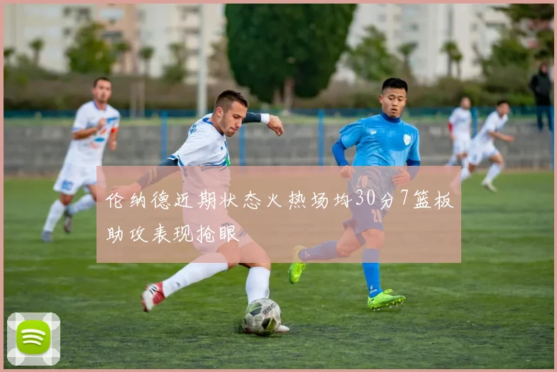 伦纳德近期状态火热场均30分7篮板助攻表现抢眼
