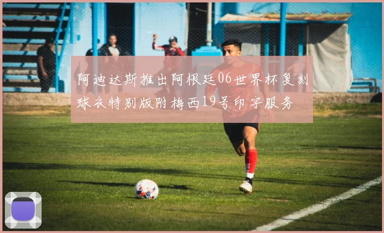 阿迪达斯推出阿根廷06世界杯复刻球衣特别版附梅西19号印字服务