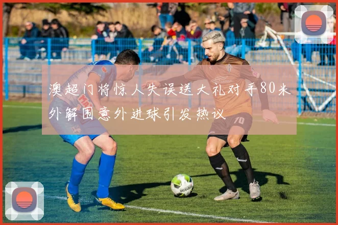 澳超门将惊人失误送大礼对手80米外解围意外进球引发热议