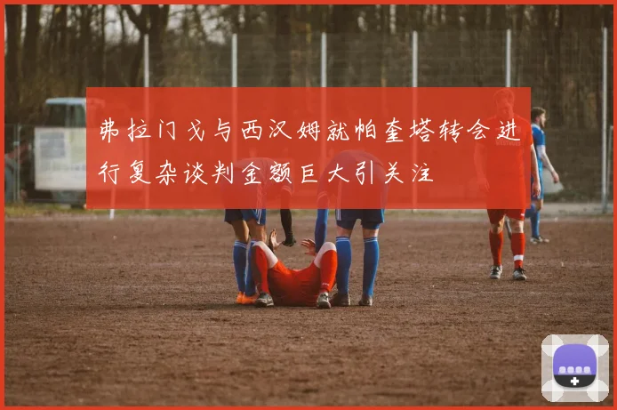 弗拉门戈与西汉姆就帕奎塔转会进行复杂谈判金额巨大引关注