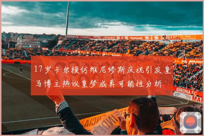 17岁卡尔模仿维尼修斯庆祝引发皇马博主热议皇梦成真可能性分析